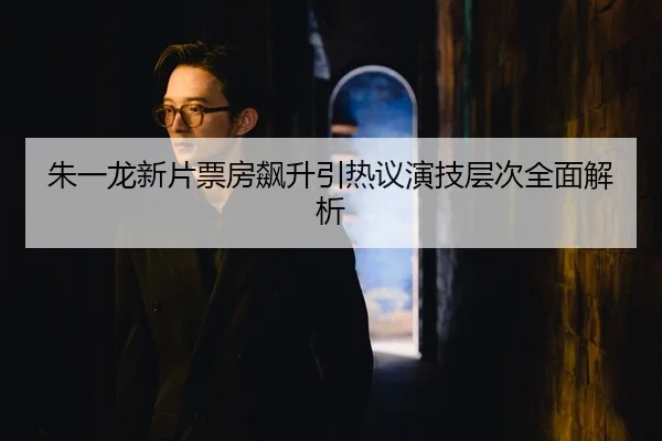朱一龙新片票房飙升引热议演技层次全面解析