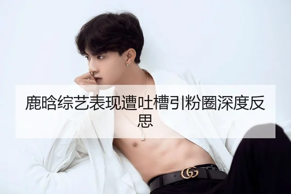 鹿晗综艺表现遭吐槽引粉圈深度反思