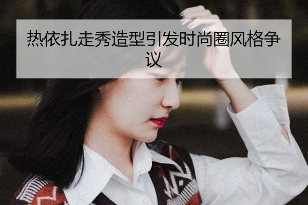热依扎走秀造型引发时尚圈风格争议